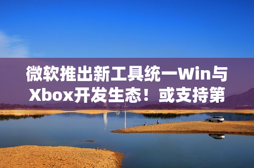 微软推出新工具统一Win与Xbox开发生态！或支持第三方商店