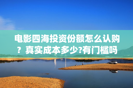 电影四海投资份额怎么认购？真实成本多少?有门槛吗？(电影四海怎么投资)