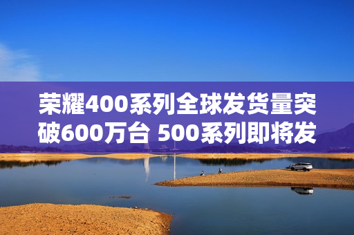 荣耀400系列全球发货量突破600万台 500系列即将发布 荣耀400系列全球发货量突破600万台 500系列即将发布