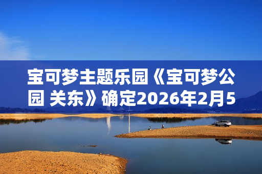 宝可梦主题乐园《宝可梦公园 关东》确定2026年2月5日开业
