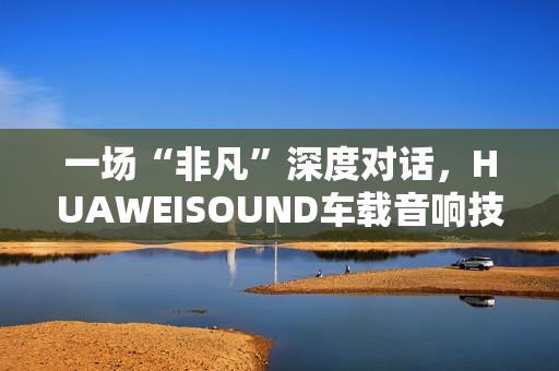 一场“非凡”深度对话，HUAWEISOUND车载音响技术品鉴会揭秘尊界S800音响诞生