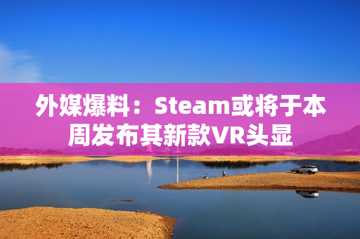 外媒爆料:Steam或将于本周发布其新款VR头显 外媒爆料:Steam或将于本周发布其新款VR头显