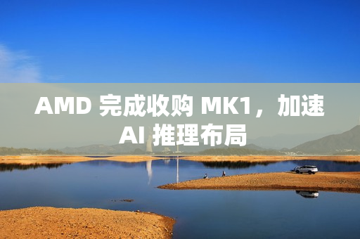 AMD 完成收购 MK1,加速 AI 推理布局 AMD 完成收购 MK1,加速 AI 推理布局