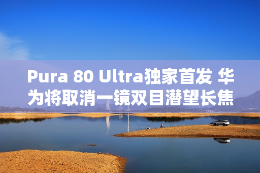 Pura 80 Ultra独家首发 华为将取消一镜双目潜望长焦技术 Pura 80 Ultra独家首发 华为将取消一镜双目潜望长焦技术