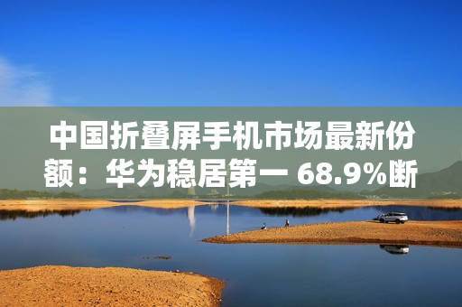 中国折叠屏手机市场最新份额：华为稳居第一 68.9%断层式领先