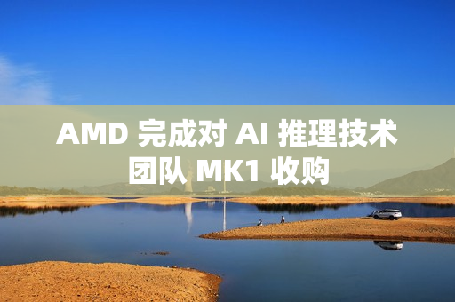 AMD 完成对 AI 推理技术团队 MK1 收购