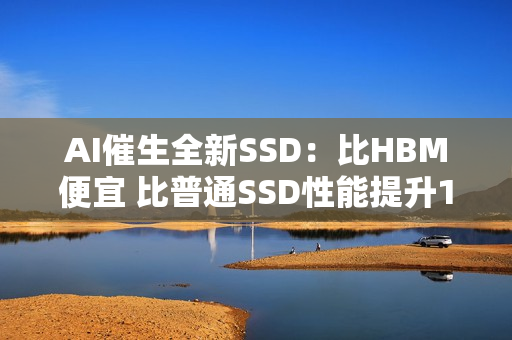 AI催生全新SSD:比HBM便宜 比普通SSD性能提升100倍 AI催生全新SSD:比HBM便宜 比普通SSD性能提升100倍