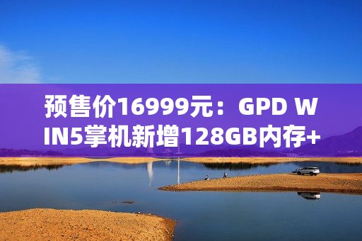 预售价16999元：GPD WIN5掌机新增128GB内存+4TB硬盘旗舰配置，搭载锐龙AI Max+395处理器
