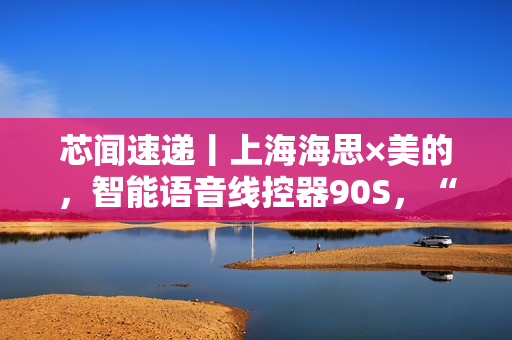 芯闻速递丨上海海思×美的，智能语音线控器90S，“慧”交互推动家居控制能听会学
