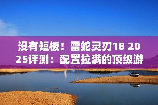 没有短板！雷蛇灵刃18 2025评测：配置拉满的顶级游戏本 18寸也能轻盈纤薄