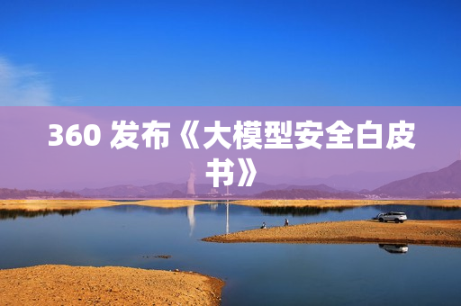 360 发布《大模型安全白皮书》 360 发布《大模型安全白皮书》