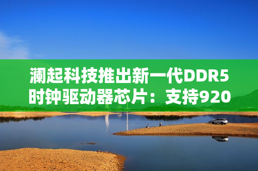 澜起科技推出新一代DDR5时钟驱动器芯片：支持9200 MT/s传输速率