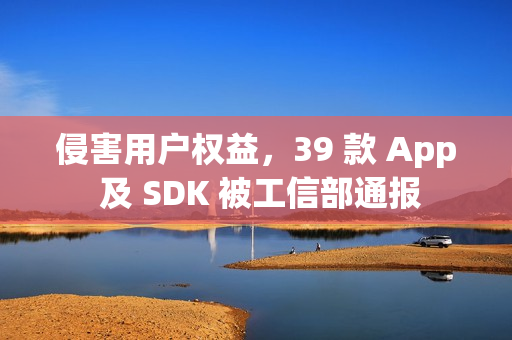侵害用户权益，39 款 App 及 SDK 被工信部通报