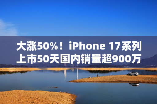 大涨50%！iPhone 17系列上市50天国内销量超900万台