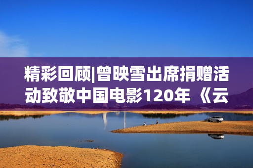 精彩回顾|曾映雪出席捐赠活动致敬中国电影120年 《云雀叫天录》入藏上海电影博物馆(曾映红调哪里任董事长)