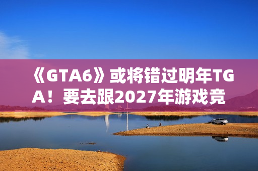 《GTA6》或将错过明年TGA！要去跟2027年游戏竞争了？