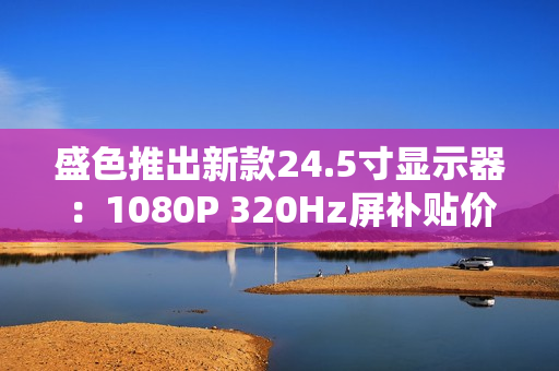 盛色推出新款24.5寸显示器：1080P 320Hz屏补贴价806元