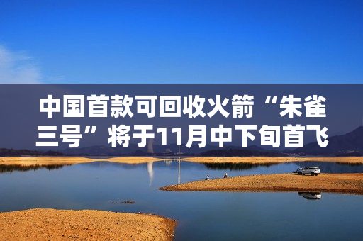 中国首款可回收火箭“朱雀三号”将于11月中下旬首飞 中国首款可回收火箭“朱雀三号”将于11月中下旬首飞