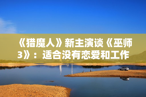 《猎魔人》新主演谈《巫师3》：适合没有恋爱和工作的玩家