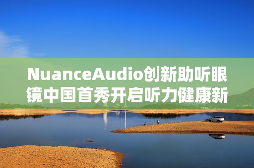 NuanceAudio创新助听眼镜中国首秀开启听力健康新纪元 NuanceAudio创新助听眼镜中国首秀开启听力健康新纪元