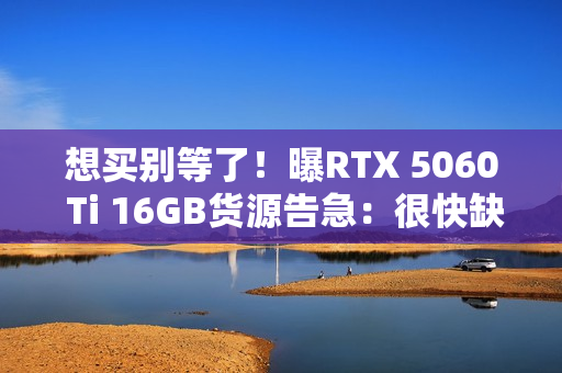 想买别等了！曝RTX 5060 Ti 16GB货源告急：很快缺货涨价