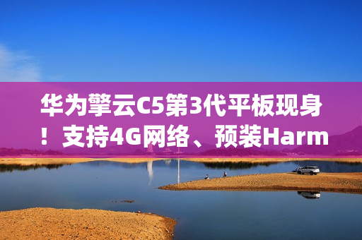 华为擎云C5第3代平板现身！支持4G网络、预装HarmonyOS 4.2