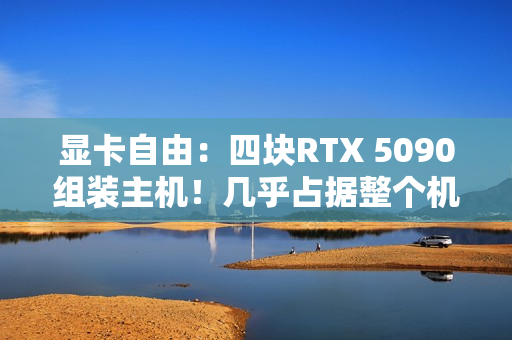 显卡自由：四块RTX 5090组装主机！几乎占据整个机箱