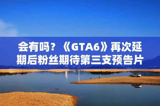 会有吗？《GTA6》再次延期后粉丝期待第三支预告片发布