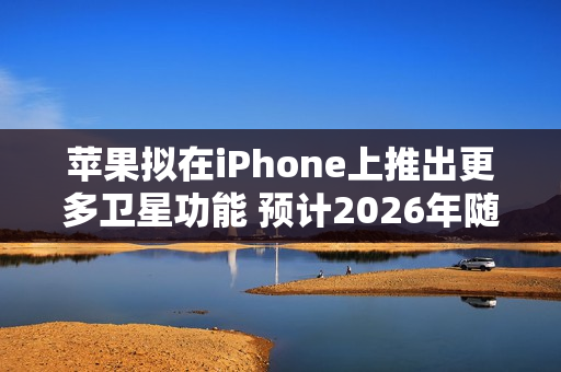 苹果拟在iPhone上推出更多卫星功能 预计2026年随iPhone 18 Pro等机型推出