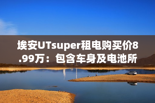 埃安UTsuper租电购买价8.99万：包含车身及电池所有权