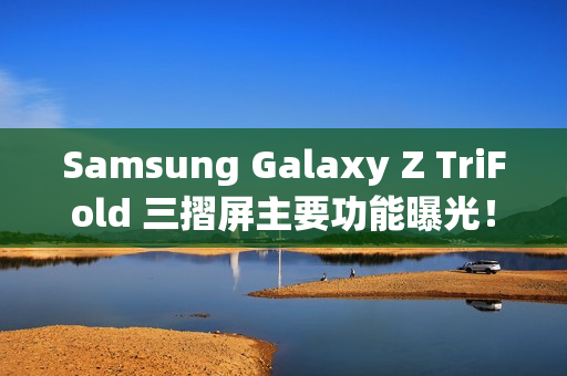 Samsung Galaxy Z TriFold 三摺屏主要功能曝光！开展后 10 吋大屏、200MP 主镜还有「这配置」