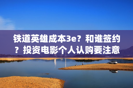铁道英雄成本3e？和谁签约？投资电影个人认购要注意什么？(铁道英雄撤档了吗)