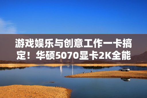 游戏娱乐与创意工作一卡搞定！华硕5070显卡2K全能王
