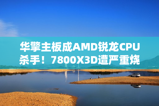 华擎主板成AMD锐龙CPU杀手！7800X3D遭严重烧毁：第一次见CPU鼓包