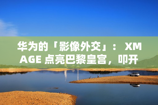 华为的「影像外交」： XMAGE 点亮巴黎皇宫，叩开全球市场大门!