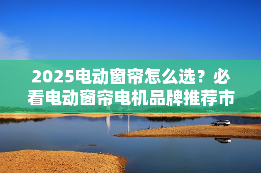 2025电动窗帘怎么选？必看电动窗帘电机品牌推荐市场分析报告！