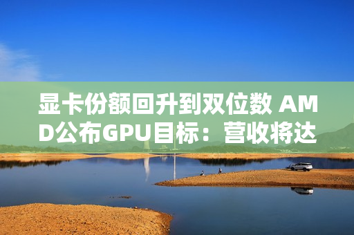 显卡份额回升到双位数 AMD公布GPU目标：营收将达600亿美元
