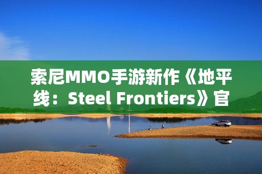 索尼MMO手游新作《地平线:Steel Frontiers》官宣 索尼MMO手游新作《地平线:Steel Frontiers》官宣