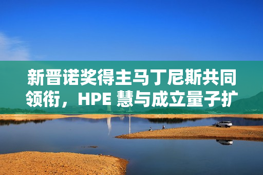 新晋诺奖得主马丁尼斯共同领衔，HPE 慧与成立量子扩展联盟