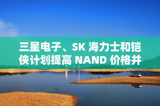 三星电子、SK 海力士和铠侠计划提高 NAND 价格并减产