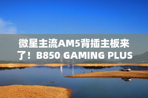 微星主流AM5背插主板来了！B850 GAMING PLUS WIFI PZ正式上市：1699元