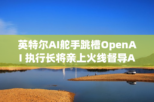 英特尔AI舵手跳槽OpenAI 执行长将亲上火线督导AI业务
