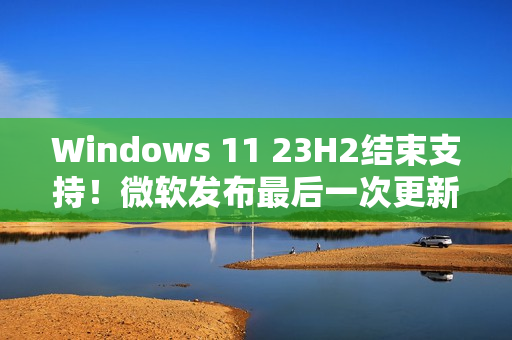 Windows 11 23H2结束支持！微软发布最后一次更新