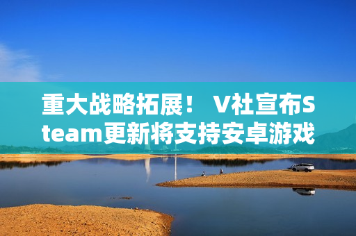 重大战略拓展! V社宣布Steam更新将支持安卓游戏 重大战略拓展! V社宣布Steam更新将支持安卓游戏
