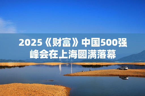 2025《财富》中国500强峰会在上海圆满落幕