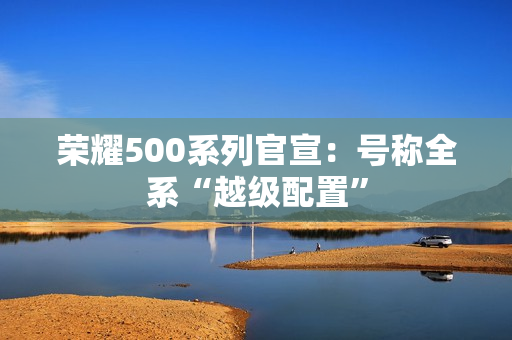 荣耀500系列官宣:号称全系“越级配置” 荣耀500系列官宣:号称全系“越级配置”