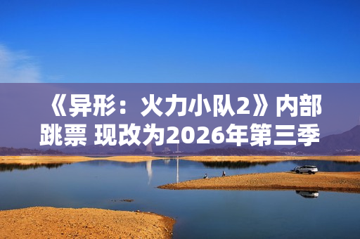 《异形：火力小队2》内部跳票 现改为2026年第三季度