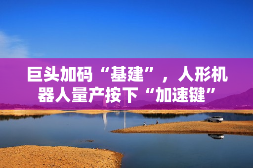 巨头加码“基建”，人形机器人量产按下“加速键”