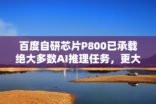 百度自研芯片P800已承载绝大多数AI推理任务，更大模型正在万卡集群上训练