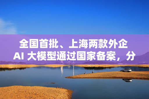 全国首批、上海两款外企 AI 大模型通过国家备案，分别来自特斯拉和沃尔沃